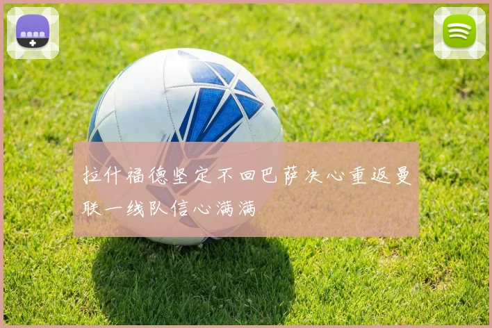 拉什福德坚定不回巴萨决心重返曼联一线队信心满满