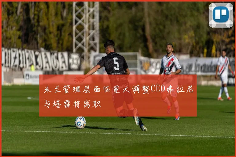 米兰管理层面临重大调整CEO弗拉尼与塔雷将离职