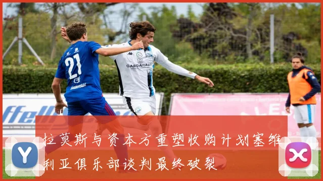 拉莫斯与资本方重塑收购计划塞维利亚俱乐部谈判最终破裂