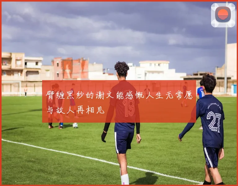 臂缠黑纱的谢文能感慨人生无常愿与故人再相见