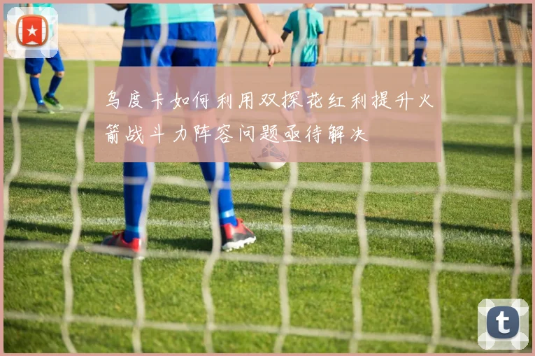 乌度卡如何利用双探花红利提升火箭战斗力阵容问题亟待解决