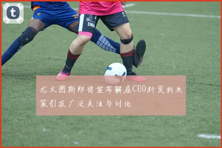 尤文图斯即将宣布解雇CEO科莫利决策引发广泛关注与讨论