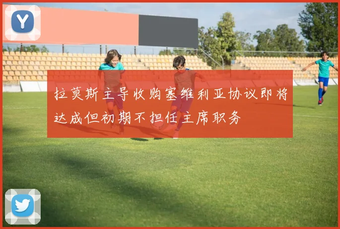 拉莫斯主导收购塞维利亚协议即将达成但初期不担任主席职务