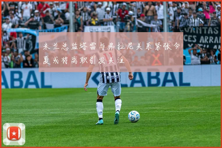 米兰总监塔雷与弗拉尼关系紧张今夏或将离职引发关注