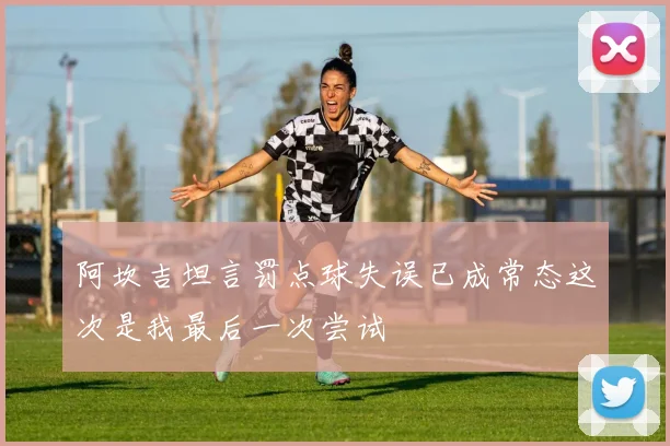 阿坎吉坦言罚点球失误已成常态这次是我最后一次尝试