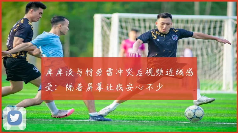 库库谈与特劳雷冲突后视频连线感受：隔着屏幕让我安心不少