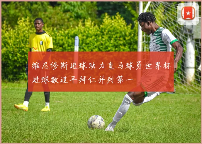 维尼修斯进球助力皇马球员世界杯进球数追平拜仁并列第一