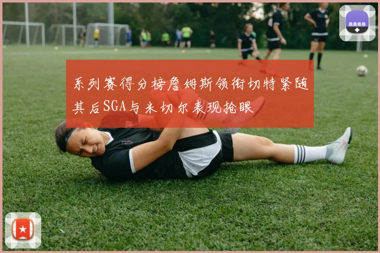 系列赛得分榜詹姆斯领衔切特紧随其后SGA与米切尔表现抢眼