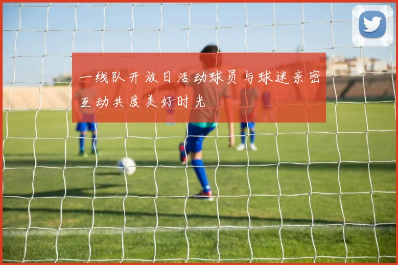 一线队开放日活动球员与球迷亲密互动共度美好时光