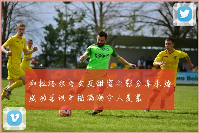 加拉格尔与女友甜蜜合影分享求婚成功喜讯幸福满满令人羡慕