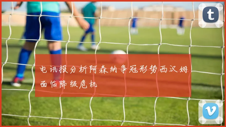 电讯报分析阿森纳争冠形势西汉姆面临降级危机