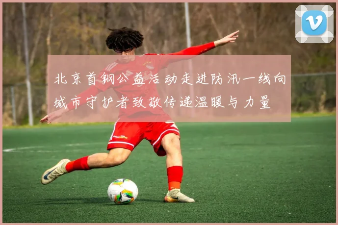 北京首钢公益活动走进防汛一线向城市守护者致敬传递温暖与力量