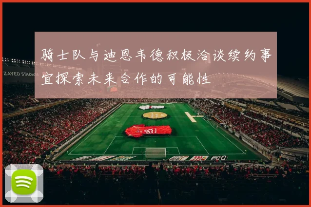 骑士队与迪恩韦德积极洽谈续约事宜探索未来合作的可能性