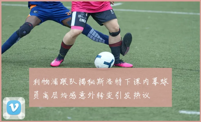 利物浦跟队揭秘斯洛特下课内幕球员高层均感意外转变引发热议