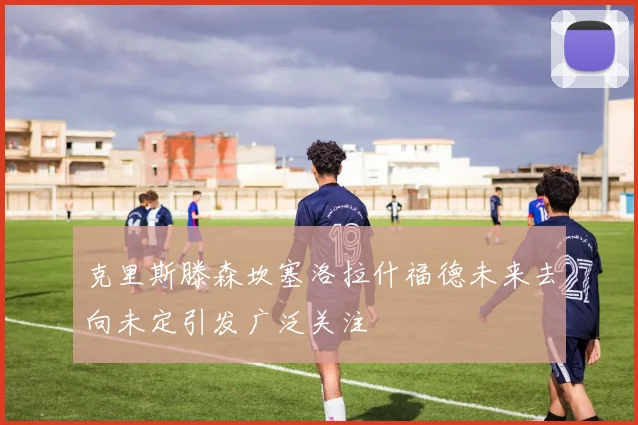 克里斯滕森坎塞洛拉什福德未来去向未定引发广泛关注