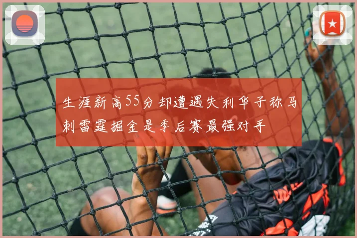 生涯新高55分却遭遇失利华子称马刺雷霆掘金是季后赛最强对手