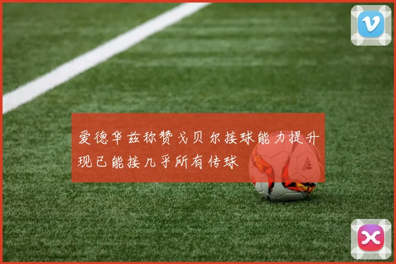 爱德华兹称赞戈贝尔接球能力提升现已能接几乎所有传球