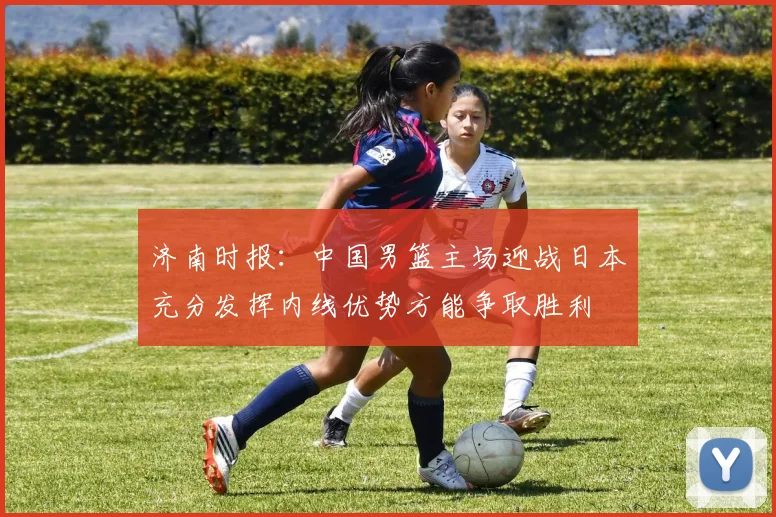 济南时报：中国男篮主场迎战日本充分发挥内线优势方能争取胜利