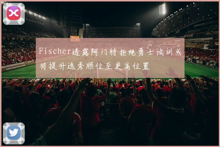 Fischer透露阿门特拒绝勇士试训或将提升选秀顺位至更高位置