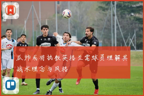 瓜帅或将执教英格兰需球员理解其战术理念与风格
